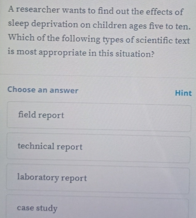 A researcher wants to find out the effects of
sleep deprivation on children ages five to ten.
Which of the following types of scientific text
is most appropriate in this situation?
Choose an answer Hint
field report
technical report
laboratory report
case study