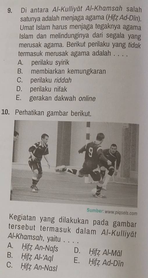 Di antara Al-Kulliyāt Al-Khamsah salah
satunya adalah menjaga agama (Ḥifẓ Ad-Dīn).
Umat Islam harus menjaga tegaknya agama
Islam dan melindunginya dari segala yang
merusak agama. Berikut perilaku yang tidak
termasuk merusak agama adalah . . . .
A. perilaku syirik
B. membiarkan kemungkaran
C. perilaku riddah
D. perilaku nifak
E. gerakan dakwah online
10. Perhatikan gambar berikut.
Sumber: www.piqsels.com
Kegiatan yang dilakukan pada gambar
tersebut termasuk dalam Al-Kulliyāt
Al-Khamsah, yaitu . . . .
A. Ḥifz An-Nafs D. Ḥifẓ Al-Māl
B. Ḥifẓ Al-'Aql E. Ḥifz Ad-Dīn
C. Ḥifz An-Nasl