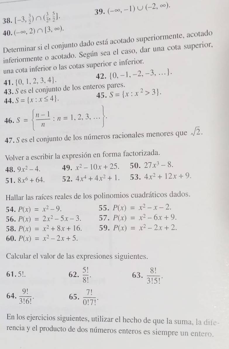 (-∈fty ,-1)∪ (-2,∈fty ).
38. [-3, 3/2 )∩ ( 3/2 , 5/2 ].
40. (-∈fty ,2)∩ [3,∈fty ).
Determinar si el conjunto dado está acotado superiormente, acotado
inferiormente o acotado. Según sea el caso, dar una cota superior,
una cota inferior o las cotas superior e inferior.
41.  0,1,2,3,4 . 42.  0,-1,-2,-3,...
43. S es el conjunto de los enteros pares.
44. S= x:x≤ 4 . 45. S= x:x^2>3 .
46. S=  (n-1)/n :n=1,2,3,... .
47. S es el conjunto de los números racionales menores que sqrt(2).
Volver a escribir la expresión en forma factorizada.
48. 9x^2-4. 49. x^2-10x+25. 50. 27x^3-8.
51. 8x^6+64. 52. 4x^4+4x^2+1. 53. 4x^2+12x+9.
Hallar las raíces reales de los polinomios cuadráticos dados.
54. P(x)=x^2-9. 55. P(x)=x^2-x-2.
56. P(x)=2x^2-5x-3. 57. P(x)=x^2-6x+9.
58. P(x)=x^2+8x+16. 59. P(x)=x^2-2x+2.
60. P(x)=x^2-2x+5.
Calcular el valor de las expresiones siguientes.
61. 5!. 62.  5!/8! . 63.  8!/3!5! .
64.  9!/3!6! . 65.  7!/0!7! .
En los ejercicios siguientes, utilizar el hecho de que la suma, la dife-
rencia y el producto de dos números enteros es siempre un entero.