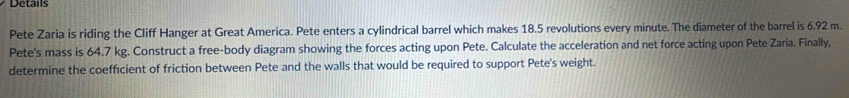 Details 
Pete Zaria is riding the Cliff Hanger at Great America. Pete enters a cylindrical barrel which makes 18.5 revolutions every minute. The diameter of the barrel is 6.92 m. 
Pete's mass is 64.7 kg. Construct a free-body diagram showing the forces acting upon Pete. Calculate the acceleration and net force acting upon Pete Zaria. Finally, 
determine the coefficient of friction between Pete and the walls that would be required to support Pete's weight.