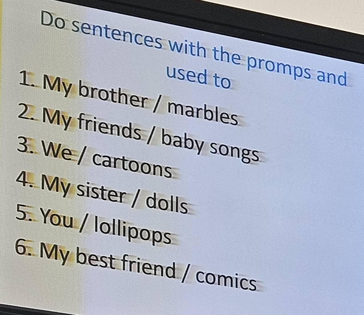 Do sentences with the promps and 
used to 
1. My brother / marbles 
2. My friends / baby songs 
3. We / cartoons 
4. My sister / dolls 
5. You / lollipops 
6. My best friend / comics