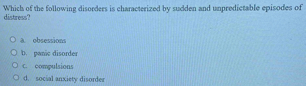 Which of the following disorders is characterized by sudden and unpredictable episodes of
distress?
a. obsessions
b. panic disorder
C. compulsions
d. social anxiety disorder
