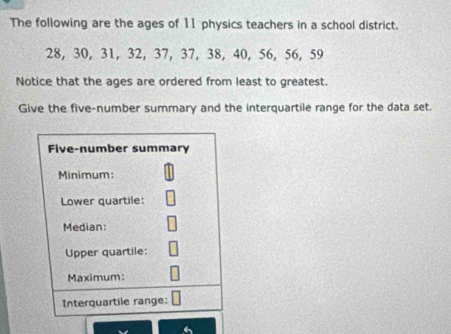 The following are the ages of 11 physics teachers in a school district.
28, 30, 31, 32, 37, 37, 38, 40, 56, 56, 59
Notice that the ages are ordered from least to greatest. 
Give the five-number summary and the interquartile range for the data set.