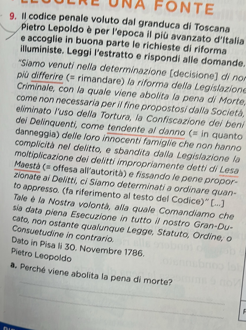 Lré Una FONté 
9. Il codice penale voluto dal granduca di Toscana 
Pietro Lepoldo è per l'epoca il più avanzato d'Italia 
e accoglie in buona parte le richieste di riforma 
illuministe. Leggi l’estratto e rispondi alle domande. 
“Siamo venuti nella determinazione [decisione] di noi 
più differire (= rimandare) la riforma della Legislazione 
Criminale, con la quale viene abolita la pena di Morte, 
come non necessaria per il fine propostosi dalla Società, 
eliminato l’uso della Tortura, la Confiscazione dei beni 
dei Delinquenti, come tendente al danno (= in quanto 
danneggia) delle loro innocenti famiglie che non hanno 
complicità nel delitto, e sbandita dalla Legislazione la 
moltiplicazione dei delitti impropriamente detti di Lesa 
Maestà (= offesa all’autorità) e fissando le pene propor- 
zionate ai Delitti, ci Siamo determinati a ordinare quan- 
to appresso. (fa riferimento al testo del Codice)' [...] 
Tale è la Nostra volontà, alla quale Comandiamo che 
sia data piena Esecuzione in tutto il nostro Gran-Du- 
cato, non ostante qualunque Legge, Statuto, Ordine, o 
Consuetudine in contrario. 
Dato in Pisa li 30, Novembre 1786. 
Pietro Leopoldo 
_ 
a. Perché viene abolita la pena di morte? 
_