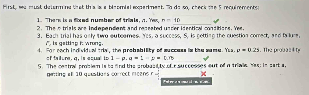 First, we must determine that this is a binomial experiment. To do so, check the 5 requirements: 
1. There is a fixed number of trials, n. Yes, n=10
2. The n trials are independent and repeated under identical conditions. Yes. 
3. Each trial has only two outcomes. Yes, a success, S, is getting the question correct, and failure, 
F, is getting it wrong. 
4. For each individual trial, the probability of success is the same. Yes, p=0.25. The probability 
of failure, q, is equal to 1-p.q=1-p=0.75
5. The central problem is to find the probability of. successes out of n trials. Yes; in part a, 
getting all 10 questions correct means r=
Enter an exact number