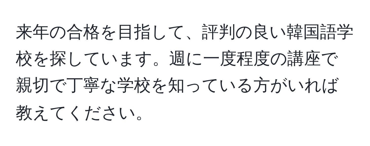 来年の合格を目指して、評判の良い韓国語学校を探しています。週に一度程度の講座で親切で丁寧な学校を知っている方がいれば教えてください。