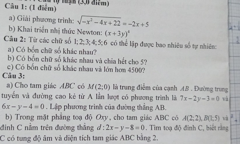 Ấu tự luận (3,0 điểm) 
Câu 1: (1 điểm) 
a) Giải phương trình: sqrt(-x^2-4x+22)=-2x+5
b) Khai triển nhị thức Newton: (x+3y)^4
Câu 2: Từ các chữ số 1; 2; 3; 4; 5; 6 có thể lập được bao nhiêu số tự nhiên: 
a) Có bốn chữ số khác nhau? 
b) Có bốn chữ số khác nhau và chia hết cho 5? 
c) Có bốn chữ số khác nhau và lớn hơn 4500? 
Câu 3: 
a) Cho tam giác ABC có M(2;0) là trung điểm của cạnh AB. Đường trung 
tuyển và đường cao kẻ từ A lần lượt có phương trình là 7x-2y-3=0 và
6x-y-4=0. Lập phương trình của đường thắng AB. 
b) Trong mặt phắng toạ độ Oxy, cho tam giác ABC có A(2;2), B(1;5) và + 
đỉnh C nằm trên đường thắng d:2x-y-8=0. Tìm toạ độ đỉnh C, biết rằng 
C có tung độ âm và diện tích tam giác ABC bằng 2.