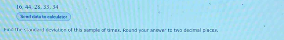 16, 44, 28, 33, 34
Send data to calculator 
Find the standard deviation of this sample of times. Round your answer to two decimal places.