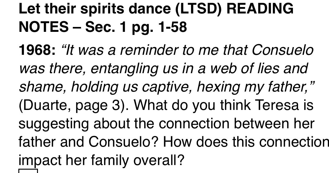 Let their spirits dance (LTSD) READING 
NOTES - Sec. 1 pg. 1-58 
1968: “It was a reminder to me that Consuelo 
was there, entangling us in a web of lies and 
shame, holding us captive, hexing my father,” 
(Duarte, page 3). What do you think Teresa is 
suggesting about the connection between her 
father and Consuelo? How does this connection 
impact her family overall?