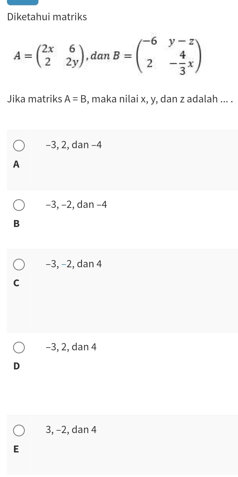 Diketahui matriks
A=beginpmatrix 2x&6 2&2yendpmatrix , dan B=beginpmatrix -6&y-z 2&- 4/3 xendpmatrix
Jika matriks A=B , maka nilai x, y, dan z adalah ... .
-3, 2, dan −4
A
−3, −2, dan −4
B
−3, −2, dan 4
C
-3, 2, dan 4
D
3, −2, dan 4
E