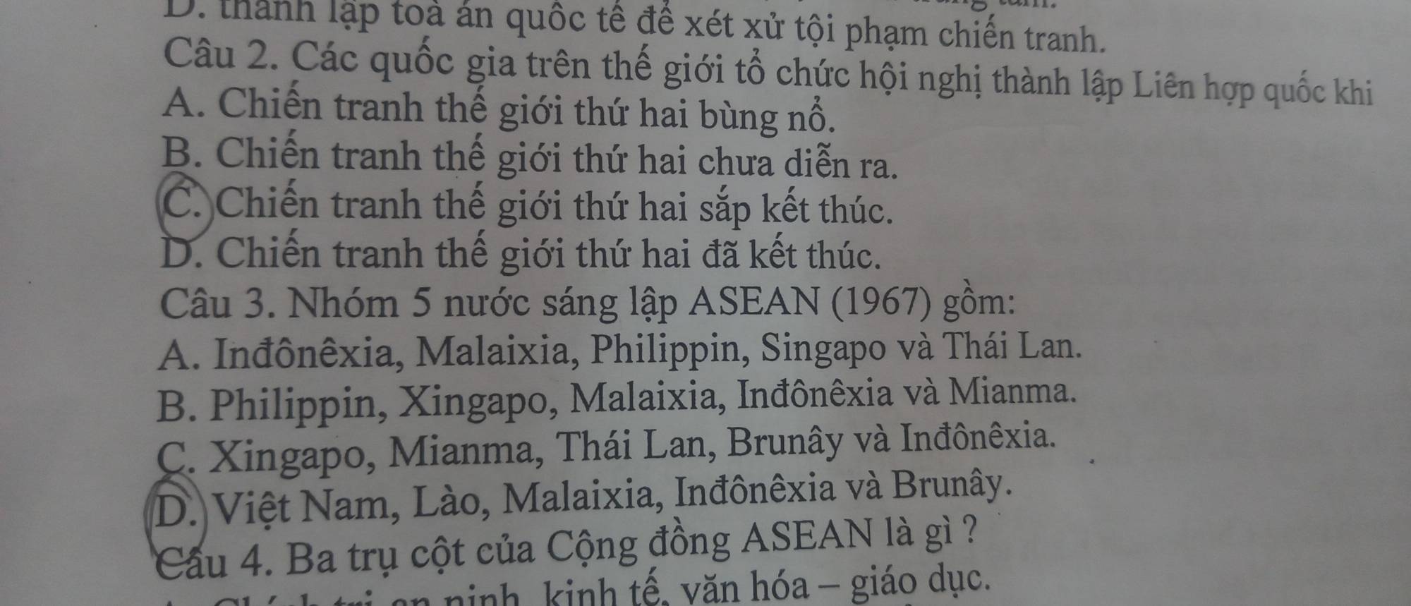 D. thành lập toà án quốc tế để xét xử tội phạm chiến tranh.
Câu 2. Các quốc gia trên thế giới tổ chức hội nghị thành lập Liên hợp quốc khi
A. Chiến tranh thế giới thứ hai bùng nổ.
B. Chiến tranh thế giới thứ hai chưa diễn ra.
C. Chiến tranh thế giới thứ hai sắp kết thúc.
D. Chiến tranh thế giới thứ hai đã kết thúc.
Câu 3. Nhóm 5 nước sáng lập ASEAN (1967) gồm:
A. Inđônêxia, Malaixia, Philippin, Singapo và Thái Lan.
B. Philippin, Xingapo, Malaixia, Inđônêxia và Mianma.
C. Xingapo, Mianma, Thái Lan, Brunây và Inđônêxia.
D. Việt Nam, Lào, Malaixia, Inđônêxia và Brunây.
Cầu 4. Ba trụ cột của Cộng đồng ASEAN là gì ?
n ninh, kinh tế, văn hóa - giáo dục.