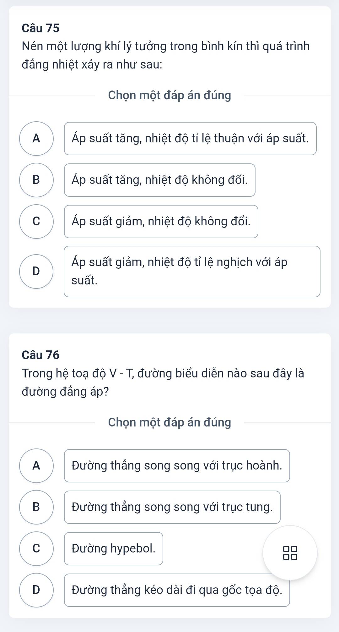 Nén một lượng khí lý tưởng trong bình kín thì quá trình
đẳng nhiệt xảy ra như sau:
Chọn một đáp án đúng
A Áp suất tăng, nhiệt độ tỉ lệ thuận với áp suất.
B Áp suất tăng, nhiệt độ không đổi.
C Áp suất giảm, nhiệt độ không đổi.
Áp suất giảm, nhiệt độ tỉ lệ nghịch với áp
D
suất.
Câu 76
Trong hệ toạ độ V - T, đường biểu diễn nào sau đây là
đường đẳng áp?
Chọn một đáp án đúng
A Đường thẳng song song với trục hoành.
B Đường thẳng song song với trục tung.
C Đường hypebol.
□□
□□
D Đường thẳng kéo dài đi qua gốc tọa độ.