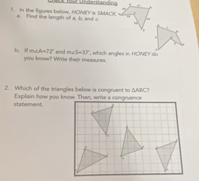 Check four Understanding 
1. In the figures below, HONEY≌ SMACK. 
a. Find the length of a, b, and c. 
b.If m∠ A=72° and m∠ S=37° , which angles in HONEY do 
you know? Write their measures. 
2. Which of the triangles below is congruent to △ ABC 2 
Explain how you know. Then, write a congruence 
statement.