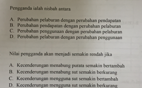 Pengganda ialah nisbah antara
A. Perubahan pelaburan dengan perubahan pendapatan
B. Perubahan pendapatan dengan perubahan pelaburan
C. Perubahan penggunaan dengan perubahan pelaburan
D. Perubahan pelaburan dengan perubahan penggunaan
Nilai pengganda akan menjadi semakin rendah jika
A. Kecenderungan menabung purata semakin bertambah
B. Kecenderungan menabung sut semakin berkurang
C. Kecenderungan mengguna sut semakin bertambah
D. Kecenderungan mengguna sut semakin berkurang