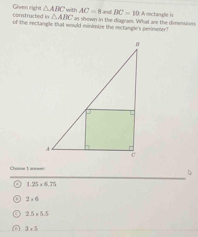 Given right △ ABC with AC=8 and BC=10 : A rectangle is
constructed in △ ABC as shown in the diagram. What are the dimensions
of the rectangle that would minimize the rectangle's perimeter?
Choose 1 answer:
1.25* 6.75
2* 6
2.5* 5.5
3* 5