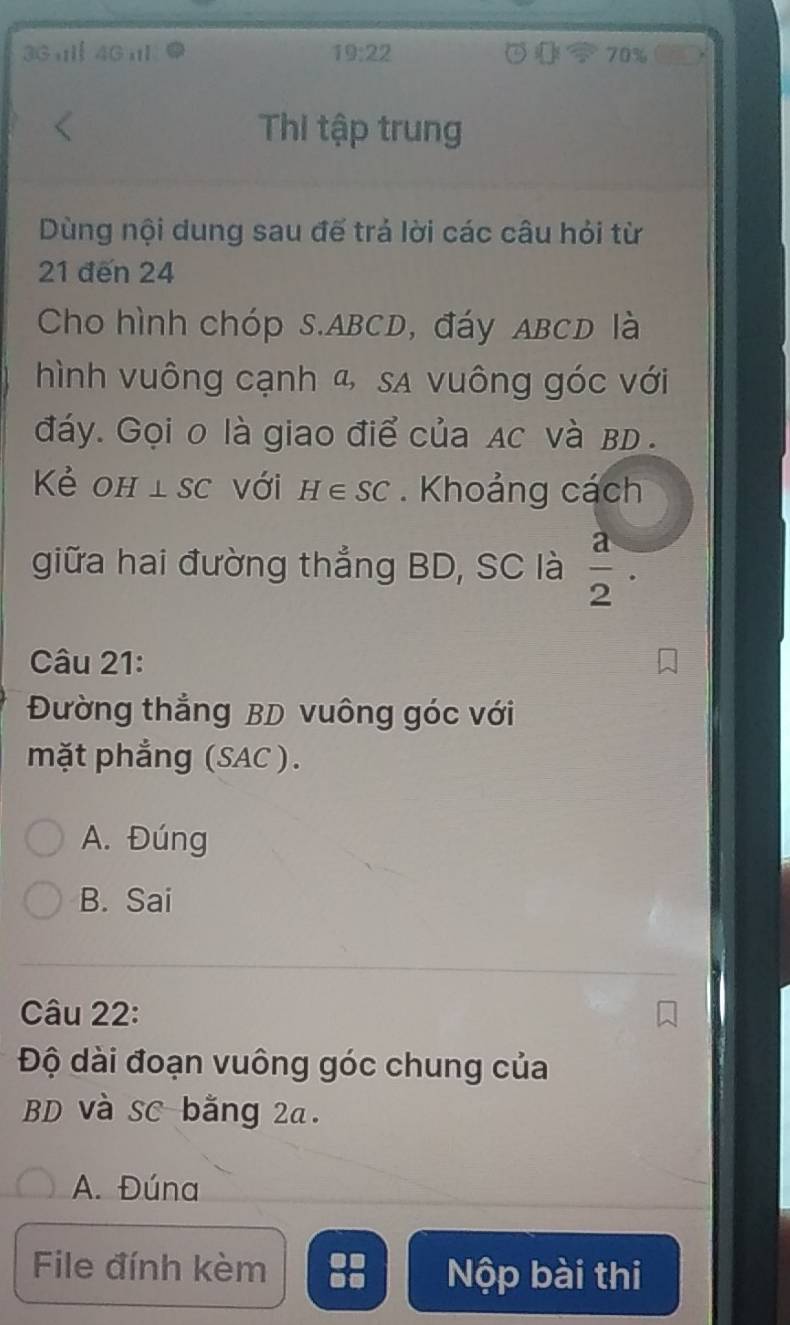 3G4Gl 19:22 70%
Thi tập trung
Dùng nội dung sau đế trả lời các câu hỏi từ
21 đến 24
Cho hình chóp S. ABCD, đáy ABCD là
hình vuông cạnh &, sA vuông góc với
đáy. Gọi 0 là giao điể của Ac và BD.
Kẻ OH ⊥ SC với H∈ SC. Khoảng cách
giữa hai đường thẳng BD, SC là  a/2 . 
Câu 21:
Đường thắng BD vuông góc với
mặt phẳng (SAC ).
A. Đúng
B. Sai
Câu 22:
Độ dài đoạn vuông góc chung của
BD và SC bằng 2a.
A. Đúna
File đính kèm Nộp bài thi