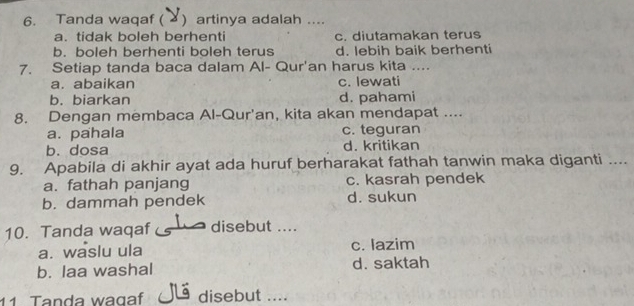 Tanda waqaf ( ) artinya adalah ....
a. tidak boleh berhenti c. diutamakan terus
b. boleh berhenti boleh terus d. lebih baik berhenti
7. Setiap tanda baca dalam Al- Qur'an harus kita …
a. abaikan c. lewati
b. biarkan d. pahami
8. Dengan membaca Al-Qur'an, kita akan mendapat ....
a. pahala c. teguran
b. dosa d. kritikan
9. Apabila di akhir ayat ada huruf berharakat fathah tanwin maka diganti ....
a. fathah panjang c. kasrah pendek
b. dammah pendek d. sukun
10. Tanda waqaf disebut ....
a. waslu ula c. lazim
b. laa washal d. saktah
11 Tanda wagaf disebut ....