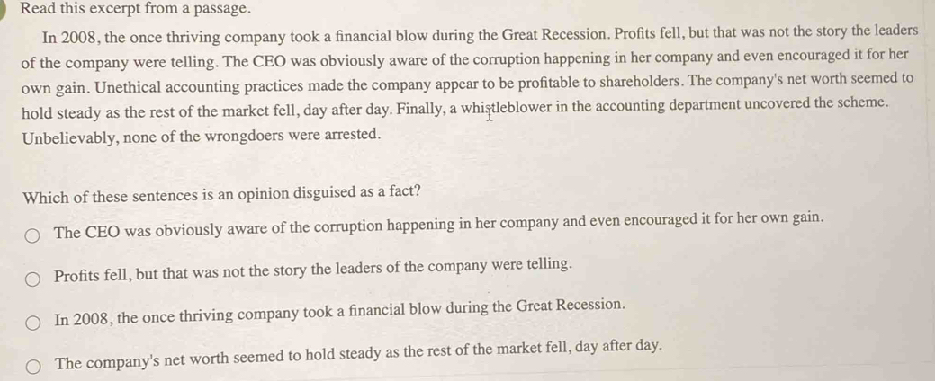 Read this excerpt from a passage.
In 2008, the once thriving company took a financial blow during the Great Recession. Profits fell, but that was not the story the leaders
of the company were telling. The CEO was obviously aware of the corruption happening in her company and even encouraged it for her
own gain. Unethical accounting practices made the company appear to be profitable to shareholders. The company's net worth seemed to
hold steady as the rest of the market fell, day after day. Finally, a whistleblower in the accounting department uncovered the scheme.
Unbelievably, none of the wrongdoers were arrested.
Which of these sentences is an opinion disguised as a fact?
The CEO was obviously aware of the corruption happening in her company and even encouraged it for her own gain.
Profits fell, but that was not the story the leaders of the company were telling.
In 2008, the once thriving company took a financial blow during the Great Recession.
The company's net worth seemed to hold steady as the rest of the market fell, day after day.