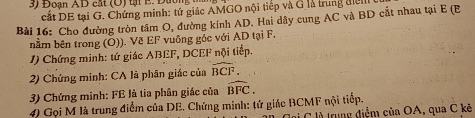 Đoạn AD cắt (O) tại E. Đường 
cắt DE tại G. Chứng minh: tứ giác AMGO nội tiếp và G là trung điểi 
Bài 16: Cho đường tròn tâm O, đường kính AD. Hai dây cung AC và BD cắt nhau tại E (E
bằm bên trong (Ō)). Vẽ EF vuông góc với AD tại F, 
1) Chứng minh: tứ giác ABEF, DCEF nội tiếp. 
2) Chứng minh: CA là phân giác của widehat BCF. 
3) Chứng minh: FE là tia phân giác của widehat BFC. 
4) Gọi M là trung điểm của DE. Chứng minh: tứ giác BCMF nội tiếp. 
l C là trung điểm của OA, qua C kẻ