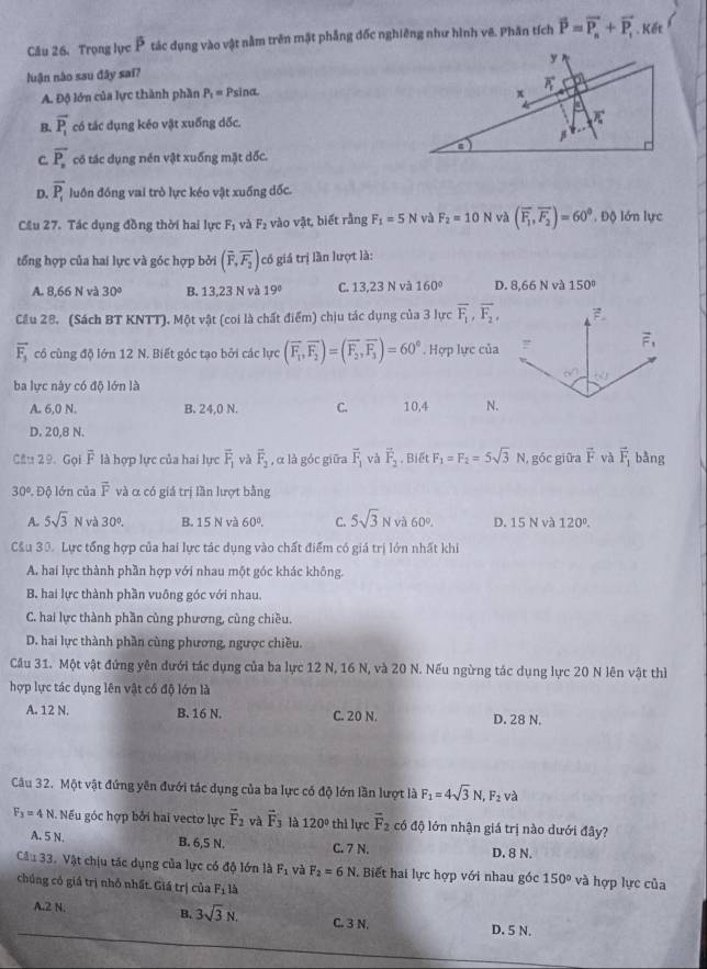 Trọng lực P tác dụng vào vật nằm trên mật phẳng đốc nghiêng như hình vê. Phân tích vector P=vector P_n+vector P_1. Kết
luận nào sau đây saï?
A. Độ lớn của lực thành phần P_1= Psina.
B. vector P_1 có tác dụng kéo vật xuống dốc.
C. overline P_n có tác dụng nén vật xuống mặt dốc.
D. overline P_1 luồn đồng vai trò lực kéo vật xuống dốc.
Cầu 27. Tác dụng đồng thời hai lực F_1 và F_2 vào vật, biết rằng F_1=5N và F_2=10N và (overline F_1,overline F_2)=60°. Độ lớn lực
tổng hợp của hai lực và góc hợp bởi (overline F,overline F_2) có giá trị lần lượt là:
A. 8,66 N và 30° B. 13,23 N và 19° C. 13,23 N và 160° D. 8,66 N và 150°
Cầu 28. (Sách BT KNTT). Một vật (coi là chất điểm) chịu tác dụng của 3 lực overline F_1,overline F_2,
vector F_3 có cùng độ lớn 12 N. Biết góc tạo bởi các lực (overline F_1,overline F_2)=(overline F_2,overline F_3)=60°. Hợp lực của
ba lực này có độ lớn là
A. 6,0 N. B. 24,0 N. C. 10,4 N.
D. 20,8 N.
Cầu 29. Gọi ễ là hợp lực của hai lực overline F_1 và overline F_2 , α là góc giữa vector F_1 và vector F_2 , Biết F_1=F_2=5sqrt(3)N , góc giữa vector F và vector F_1 bằng
3 0º. Độ lớn của overline F và α có giả trị lần lượt bằng
A. 5sqrt(3)N và 30°. B. 15 N và 60°. C. 5sqrt(3)Nva60 1 D. 15Nva120°.
Cầu 30. Lực tổng hợp của hai lực tác dụng vào chất điểm có giá trị lớn nhất khi
A. hai lực thành phần hợp với nhau một góc khác không.
B. hai lực thành phần vuông góc với nhau.
C. hai lực thành phần cùng phương, cùng chiều.
D. hai lực thành phần cùng phương, ngược chiều.
Cầu 31. Một vật đứng yên dưới tác dụng của ba lực 12 N, 16 N, và 20 N. Nếu ngừng tác dụng lực 20 N lên vật thì
hợp lực tác dụng lên vật cổ độ lớn là
A. 12 N. B. 16 N. C. 20 N. D. 28 N.
Câu 32. Một vật đứng yên đưới tác dụng của ba lực có độ lớn lần lượt là F_1=4sqrt(3)N,F_2 và
F_3=4 N. Nếu góc hợp bởi hai vectơ lực vector F_2 và vector F_3 là 120° thì lực vector F_2 có độ lớn nhận giá trị nào dưới đây?
A. 5 N. B. 6,5 N. C. 7 N. D. 8 N.
Câu 33. Vật chịu tác dụng của lực có độ lớn là F_1 và F_2=6N. Biết hai lực hợp với nhau góc 150° và hợp lực của
chúng có giá trị nhỏ nhất. Giá trị của F_1 1à
A.2 N. D. 5 N.
B. 3sqrt(3)N. C. 3 N.