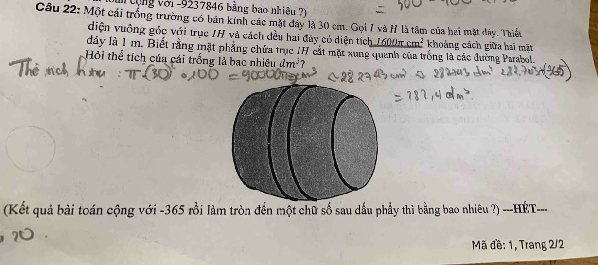 văn cộng với - 9237846 bằng bao nhiêu ?) 
Câu 22: Một cái trống trường có bán kính các mặt đáy là 30 cm. Gọi I và H là tâm của hai mặt đáy. Thiết 
diện vuông góc với trục IH và cách đều hai đáy có diện tích 1600π cm^2 khoảng cách giữa hai mặt 
đáy là 1 m. Biết rằng mặt phẳng chứa trục IH cắt mặt xung quanh của trống là các đường Parabol. 
Hỏi thể tích của cái trống là bao nhiêu dm^3
(Kết quả bài toán cộng với - 365 rồi làm tròn đến một chữ số sau dấu phầy thì bằng bao nhiêu ?) ---HÉT--- 
Mã đề: 1, Trang 2/2