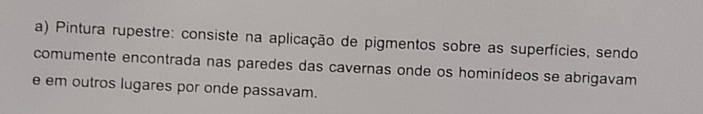 Pintura rupestre: consiste na aplicação de pigmentos sobre as superfícies, sendo
comumente encontrada nas paredes das cavernas onde os hominídeos se abrigavam
e em outros lugares por onde passavam.