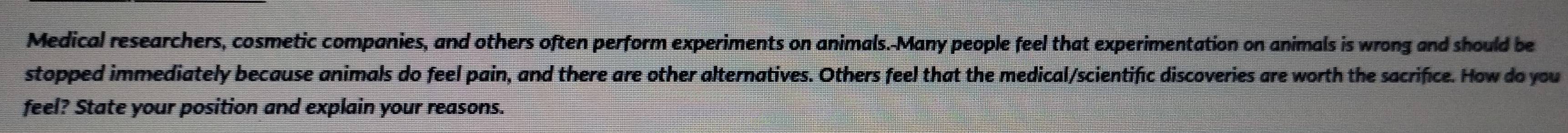 Medical researchers, cosmetic companies, and others often perform experiments on animals.-Many people feel that experimentation on animals is wrong and should be 
stopped immediately because animals do feel pain, and there are other alternatives. Others feel that the medical/scientific discoveries are worth the sacrifice. How do you 
feel? State your position and explain your reasons.