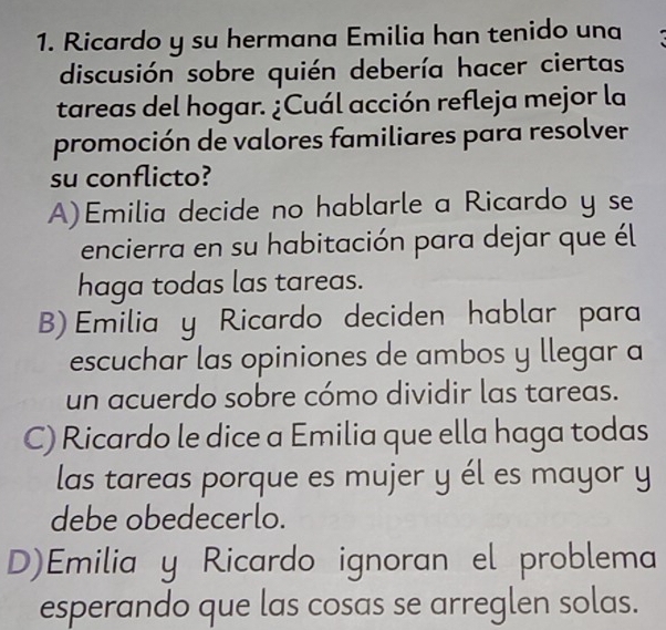 Ricardo y su hermana Emilia han tenido una
discusión sobre quién debería hacer ciertas
tareas del hogar. ¿Cuál acción refleja mejor la
promoción de valores familiares para resolver
su conflicto?
A)Emilia decide no hablarle a Ricardo y se
encierra en su habitación para dejar que él
haga todas las tareas.
B) Emilia y Ricardo deciden hablar para
escuchar las opiniones de ambos y llegar a
un acuerdo sobre cómo dividir las tareas.
C) Ricardo le dice a Emilia que ella haga todas
las tareas porque es mujer y él es mayor y
debe obedecerlo.
D)Emilia y Ricardo ignoran el problema
esperando que las cosas se arreglen solas.