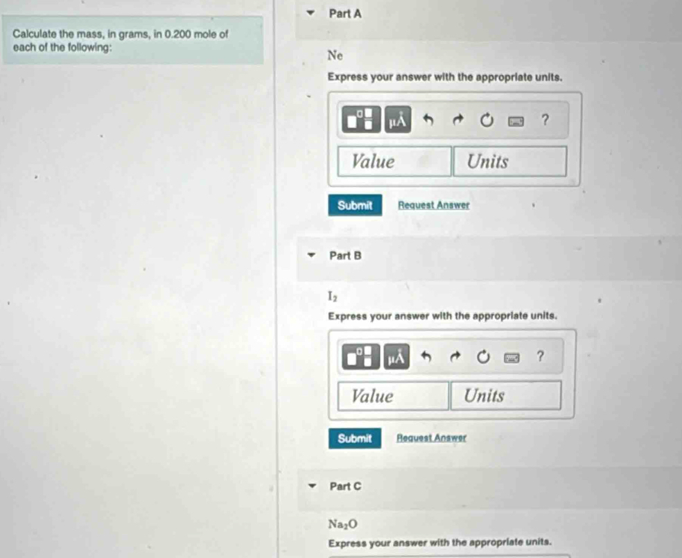 Calculate the mass, in grams, in 0.200 mole of 
each of the following: 
Ne 
Express your answer with the appropriate units.
mu A
? 
Value Units 
Submit Request Answer 
Part B
I_2
Express your answer with the appropriate units.
I∠
？ 
Value Units 
Submit Request Answer 
Part C
Na_2O
Express your answer with the appropriate units.