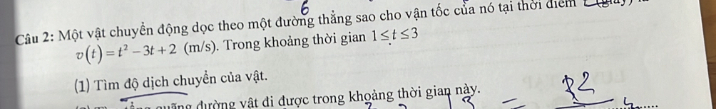 Một vật chuyển động dọc theo một đường thẳng sao cho vận tốc của nó tại thời điểm 1 gu
v(t)=t^2-3t+2(m/s). Trong khoảng thời gian 1≤ t≤ 3
(1) Tìm độ dịch chuyển của vật. 
duãng đường vật đi được trong khoảng thời gian này.