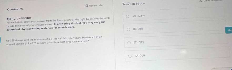 Revisit Later Select an option
TEST D. CHEMISTRY
For each item, select your answer from the four options at the right by clicking the circle (A) 12.5%
beside the letter of your chosen answer. In answering this test, you may use your
authorized physical writing materials for scratch work.
(B) 30%
Ne
Ra-228 decays with the emission of aβ '. Its half-life is 6.7 years. How much of an
original sample of Ra-228 remains after three half-lives have elapsed? (C) 50%
(D) 70%