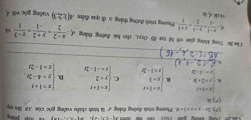 Cau 25: Trong không gian Oxyz cho hai điểm A(-1;3;-2), B(-3;7;-18) và mật pháng
(P): 2x-y+z+1=0. Phương trình đường thẳng d' là hình chiếu vuông góc của AB lên mp
(P) là
A. beginarrayl x=1+t y=2+3t. z=-1-2tendarray. B. beginarrayl x=1+t y=3 z=1-2tendarray.. C. beginarrayl x=1+t y=2 z=-1-2tendarray.. D. beginarrayl x=1+t y=4-2t. z=1-2tendarray.
D
_
_
_
Câu 26: Trong không gian với hệ tọa độ Oxyz, cho hai đường thắng d_1: (x-2)/2 = (y+2)/-1 = (z-3)/1  và
d_2: (x-1)/-1 = (y-1)/2 = (z+1)/1 . Phương trình đường thẳng △ di qua điềm A(1;2;3) vuông góc với d_1
và cắt d_2 là: