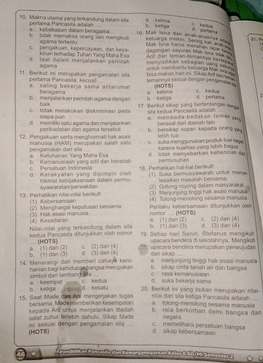 Makna utama yang terkandung dalam sila a kelima
pertama Pancasila adalah .... b. ketiga
c. kedua
d. pertama
a. kebebasan dalam beragama 21. P
16. Mak Isna dan anak-anaknya adaia
b tidak memaksa orang lain mengikuti keluarga miskin. Sering kali anak-a (1
agama tertentu
Mak Isna harus menahan lapar kare
dagangan sayuran Mak Isna tidak lak 
kinan terhadap Tuhan Yang Maha Esa
c. pengakuan, kepercayaan, dan keya-  Arif dan teman-temannya bersepaka
d. taat dalam menjalankan perintah menyisihkan sebagian uang sakuny  
agama
untuk membantu keluarga Mak Isna aga
11. Berikut ini merupakan pengamalan sila bisa makan hari ini. Sikap Arif dan teman
pertama Pancasila, kecuali ....
temannya sesuai dengan pengamalan sil
a. saling bekerja sama antarumat .... (HOTS) c. kedua
beragama a. kelima
b. menjalankan perintah agama dengan b. ketiga d pertama
2
baik 17. Berikut sikap yang bertentangan dengan
c. tidak melakukan diskriminasi pada sila kedua Pancasila adalah ....
siapa pun a. membeda-bedakan teman ya
d. memiliki satu agama dan menjalankan berasal dari daerah lain
peribadatan dari agama tersebut b. bersikap sopan kepada orang ya
12. Pengakuan serta menghormati hak asasi lebih tua
manusia (HAM) merupakan salah satu c. suka menggunakan produk luar negen
pengamalan dari sila .... karena kualitas yang lebih bagus
a. Ketuhanan Yang Maha Esa d. tidak menyebarkan kebencian da
b. Kemanusiaan yang adil dan beradab permusuhan
c. Persatuan Indonesia 18. Perhatikan hal-hal berikut!
d. Kerakyatan yang dipimpin oleh (1) Suka bermusyawarah untuk meny
hikmat kebijaksanaan dalam permu- lesaikan masalah bersama.
syawaratan/perwakilan (2) Gotong royong dalam masyarakat.
13. Perhatikan nilai-nilai berikut! (3) Menjunjung tinggi hak asasi manusia.
(1) Kebersamaan (4) Tolong-menolong sesama manusia.
(2) Menghargai keputusan bersama Perilaku kebersamaan ditunjukkan oleh
(3) Hak asasi manusia nomor .... (HOTS)
(4) Kesadaran a. (1) dan (2) c. (2) dan (4)
Nilai-nilai yang terkandung dalam sila b. (1) dan (3) d. (3) dan (4)
kedua Pancasila ditunjukkan oleh nomor 19. Setiap hari Senin, Stefanus mengikuti
.... (HOTS) upacara bendera di sekolahnya. Mengikuti
a. (1) dan (2) c. (2) dan (4) upacara bendera merupakan perwujudan
b. (1) dan (3) d. (3) dan (4) dari sikap ....
14. Menerangi dan memberi cahaya kero- a. menjunjung tinggi hak asasi manusia
hanian bagi kehidupan bangsa merupakan b. sikap cinta tanah air dan bangsa
simbol dari lambang sila .... c. rasa kemanusiaan
a. keempat c. kedua d. suka bekerja sama
b. ketiga noisq. d. kesatu 20, Berikut ini yang bukan merupakan nilai-
15. Saat Made dan Ani mengerjakan tugas nilai dari sila ketiga Pancasila adalah ....
bersama, Made memberikan kesempatan a. tolong-menolong sesama manusia
kepada Anī untuk menjalankan ibadah b. rela berkorban demi bangsa dan
salat zuhur terlebih dahulu. Sikap Made negara
ini sesuai dengan pengamalan sila .... c. memelihara persatuan bangsa
(HOTS) d. sikap kebersamaan
46
rarganegaraan Kelas 6 SD/Mi Semester 2