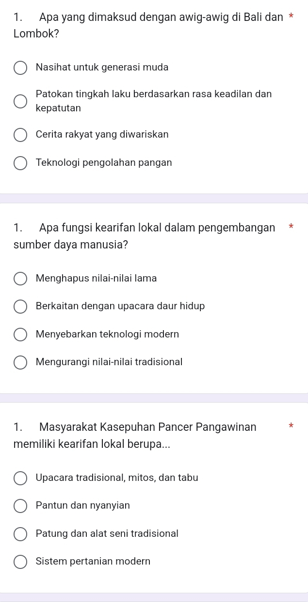 Apa yang dimaksud dengan awig-awig di Bali dan *
Lombok?
Nasihat untuk generasi muda
Patokan tingkah laku berdasarkan rasa keadilan dan
kepatutan
Cerita rakyat yang diwariskan
Teknologi pengolahan pangan
1. Apa fungsi kearifan lokal dalam pengembangan *
sumber daya manusia?
Menghapus nilai-nilai lama
Berkaitan dengan upacara daur hidup
Menyebarkan teknologi modern
Mengurangi nilai-nilai tradisional
1. Masyarakat Kasepuhan Pancer Pangawinan *
memiliki kearifan lokal berupa...
Upacara tradisional, mitos, dan tabu
Pantun dan nyanyian
Patung dan alat seni tradisional
Sistem pertanian modern