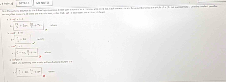 DETAILS MY NOTES 
Find the general solution to the following equations. Enter your answers as a comma-separated list. Each answer should be a number plus a multiple of π (do not approximate). Use the smallest possible 
nonnegative answers. If there are no solutions, enter DNE. Let n represent an arbitrary integer.
2cos (n+1=0
t= 2π /3 +2π nπ ,  4π /3 +2π n radians 
b cos (θ -1=0
θ =| π /4 +π n radians 
C cos^2(x)=1
x=0+π n,  π /2 +π n radians 
× 
d cos^2(x)=1
HINT: Use symmetry. Your ans@er will be a fractional muttiple of r
x=|  π /4 +π n,  3π /4 +π n radians