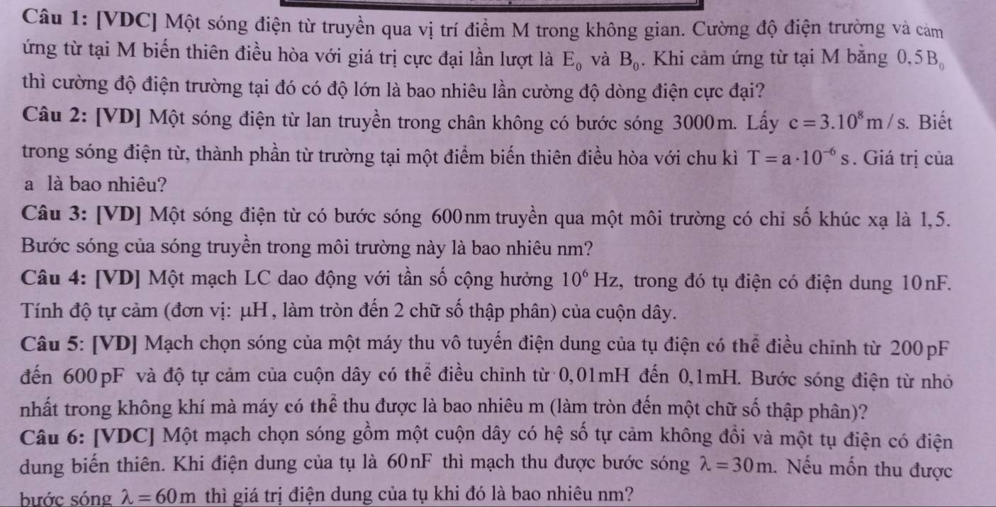 [VDC] Một sóng điện từ truyền qua vị trí điểm M trong không gian. Cường độ điện trường và cảm
ứng từ tại M biến thiên điều hòa với giá trị cực đại lần lượt là E_0 và B_0. Khi cảm ứng từ tại M bằng 0,5B_0
thì cường độ điện trường tại đó có độ lớn là bao nhiêu lần cường độ dòng điện cực đại?
Câu 2: [VD] Một sóng điện từ lan truyền trong chân không có bước sóng 3000m. Lấy c=3.10^8m/s. Biết
trong sóng điện từ, thành phần từ trường tại một điểm biến thiên điều hòa với chu kì T=a· 10^(-6)s. Giá trị của
a là bao nhiêu?
Câu 3: [VD] Một sóng điện từ có bước sóng 600nm truyền qua một môi trường có chỉ số khúc xạ là 1,5.
Bước sóng của sóng truyền trong môi trường này là bao nhiêu nm?
Câu 4: [VD] Một mạch LC dao động với tần số cộng hưởng 10^6Hz , trong đó tụ điện có điện dung 10nF.
Tính độ tự cảm (đơn vị: μH , làm tròn đến 2 chữ số thập phân) của cuộn dây.
Câu 5: [VD] Mạch chọn sóng của một máy thu vô tuyển điện dung của tụ điện có thể điều chỉnh từ 200pF
đến 600pF và độ tự cảm của cuộn dây có thể điều chỉnh từ 0,01mH đến 0,1mH. Bước sóng điện từ nhỏ
nhất trong không khí mà máy có thể thu được là bao nhiêu m (làm tròn đến một chữ số thập phân)?
Câu 6: [VDC] Một mạch chọn sóng gồm một cuộn dây có hệ số tự cảm không đồi và một tụ điện có điện
dung biến thiên. Khi điện dung của tụ là 60nF thì mạch thu được bước sóng lambda =30m. Nếu mốn thu được
bước sóng lambda =60m thì giá trị điện dung của tụ khi đó là bao nhiêu nm?