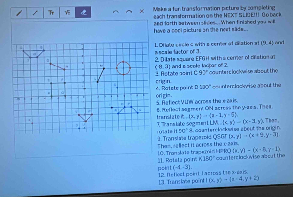 Tr sqrt(± ) × Make a fun transformation picture by completing 
each transformation on the NEXT SLIDE!!! Go back 
and forth between slides....When finished you will 
have a cool picture on the next slide... 
1. Dilate circle c with a center of dilation at (9,4) and 
a scale factor of 3. 
2. Dilate square EFGH with a center of dilation at 
and a scale factor of 2.
(-8,3)
3. Rotate point C 90° counterclockwise about the 
origin. 
4. Rotate point D180° counterclockwise about the 
origin. 
5. Reflect VUW across the x-axis. 
6. Reflect segment ON across the y-axis. Then, 
translate it... (x,y)to (x-1,y-5). 
7. Translate segment M --...(x,y)to (x-3,y) , Then. 
rotate it 90°8 , counterclockwise about the origin. 
9, Translate trapezoid QSGT (x,y)to (x+9,y-3). 
Then, reflect it across the x-axis. 
10. Translate trapezoid HPRQ 1 (x,y)to (x-8,y-1)
11. Rotate point K 180° counterclockwise about the 
point (-4,-3). 
12. Reflect point J across the x-axis. 
13. Translate point I(x,y)-(x-4,y+2)