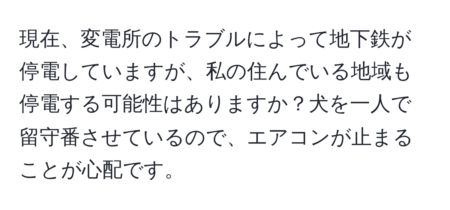 現在、変電所のトラブルによって地下鉄が停電していますが、私の住んでいる地域も停電する可能性はありますか？犬を一人で留守番させているので、エアコンが止まることが心配です。