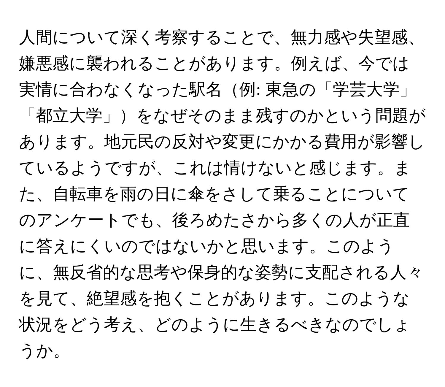 人間について深く考察することで、無力感や失望感、嫌悪感に襲われることがあります。例えば、今では実情に合わなくなった駅名例: 東急の「学芸大学」「都立大学」をなぜそのまま残すのかという問題があります。地元民の反対や変更にかかる費用が影響しているようですが、これは情けないと感じます。また、自転車を雨の日に傘をさして乗ることについてのアンケートでも、後ろめたさから多くの人が正直に答えにくいのではないかと思います。このように、無反省的な思考や保身的な姿勢に支配される人々を見て、絶望感を抱くことがあります。このような状況をどう考え、どのように生きるべきなのでしょうか。