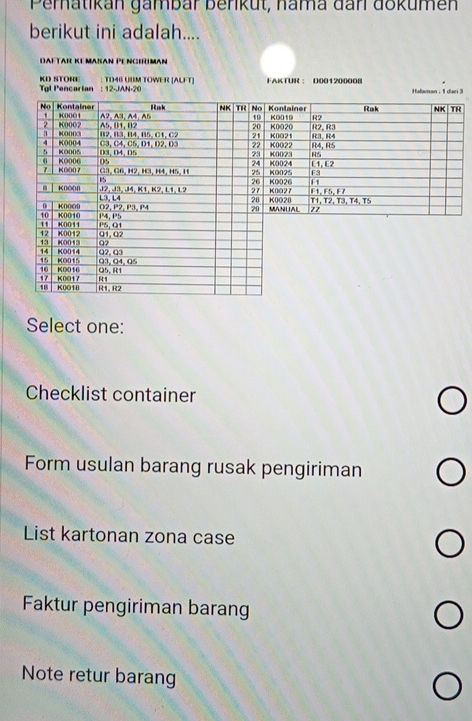 Pematikan gambar beriküt, nama đanl dokumen
berikut ini adalah....
DAFTAR KE MaßAN PE NciRIMan
TD46 UBM TOWER [ALFT] FAKTUR ： D001200008
KD STORE Tgl Pencarian : 12-JAN-20
Halaman , 1 dan 3
Select one:
Checklist container
Form usulan barang rusak pengiriman
List kartonan zona case
Faktur pengiriman barang
Note retur barang