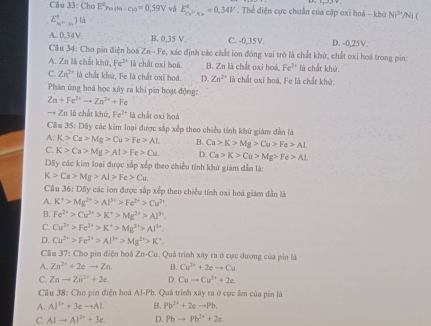 1,55V.
Câu 33: Cho E^0Pin(Ni-Cu)=0,59V và E_Cu^(2+)/Cu^0=0,34V. Thế điện cực chuẩn của cặp oxi hoá - khử Ni^(2+)/N i (
E_Ni^(2+)/Ni^0)Ilambda
B. 0,35 V.
A. 0,34V. C. -0,35V. D. -0,25V.
Câu 34: Cho pin điện hoá Zn- Fe, xác định các chất ion đóng vai trò là chất khử, chất oxi hoá trong pin:
A. Zn là chất khử, Fe^(2+) là chất oxi hoá. B. Zn là chất oxi hoá, Fe^(2+) là chất khử.
C. Zn^(2+) là chất khủ, Fe là chất oxi hoá. D. Zn^(2+) là chất oxi hoá, Fe là chất khử.
Phản ứng hoá học xãy ra khi pin hoạt động:
Zn+Fe^(2+)to Zn^(2+)+Fe
→ Zn là chất khử, Fe^(2+) là chất oxi hoá
Câu 35: Dãy các kim loại được sắp xếp theo chiều tính khử giảm dần là
A: K>Ca>Mg>Cu>Fe>Al.
B. Ca>K>Mg>Cu>Fe>Al.
C. K>Ca>Mg>Al>Fe>Cu.
D. Ca>K>Cu>Mg>Fe>Al.
Dãy các kim loại được sắp xếp theo chiều tính khử giảm dần là:
K>Ca>Mg>Al>Fe>Cu.
Câu 36: Dãy các ion được sắp xếp theo chiều tính oxi hoá giảm dần là
A. K^+>Mg^(2+)>Al^(3+)>Fe^(2+)>Cu^(2+).
B. Fe^(2+)>Cu^(2+)>K^+>Mg^(2+)>Al^(3+).
C. Cu^(2+)>Fe^(2+)>K^+>Mg^(2+)>Al^(3+).
D. Cu^(2+)>Fe^(2+)>Al^(3+)>Mg^(2+)>K^+.
Câu 37: Cho pin điện hoá Zn-Cu 1. Quá trình xảy ra ở cực dương của pin là
A. Zn^(2+)+2eto Zn. B. Cu^(2+)+2eto Cu.
C. Znto Zn^(2+)+2e. D. Cuto Cu^(2+)+2e.
Câu 38: Cho pin điện hoá Al-Pb. Quá trình xảy ra ở cực âm của pin là
A. Al^(3+)+3eto Al. B. Pb^(2+)+2eto Pb.
C. Alto Al^(3+)+3e. D. Pbto Pb^(2+)+2e.