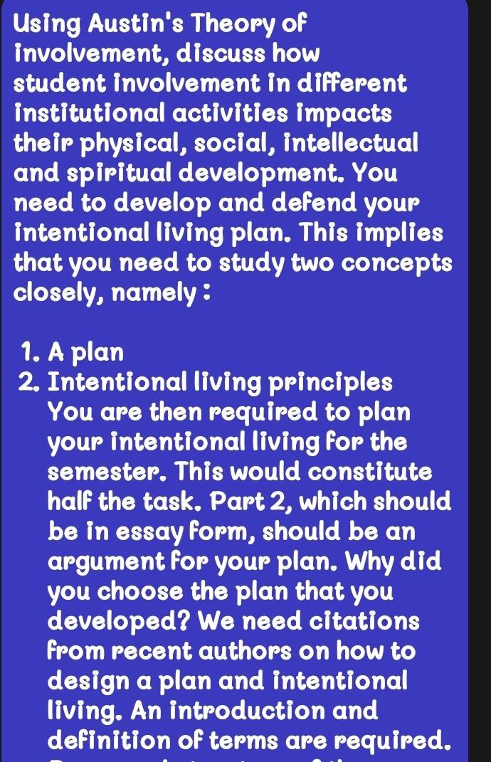 Using Austin's Theory of 
involvement, discuss how 
student involvement in different 
institutional activities impacts 
their physical, social, intellectual 
and spiritual development. You 
need to develop and defend your 
intentional living plan. This implies 
that you need to study two concepts 
closely, namely : 
1. A plan 
2. Intentional living principles 
You are then required to plan 
your intentional living for the 
semester. This would constitute 
half the task. Part 2, which should 
be in essay form, should be an 
argument for your plan. Why did 
you choose the plan that you 
developed? We need citations 
from recent authors on how to 
design a plan and intentional 
living. An introduction and 
definition of terms are required.