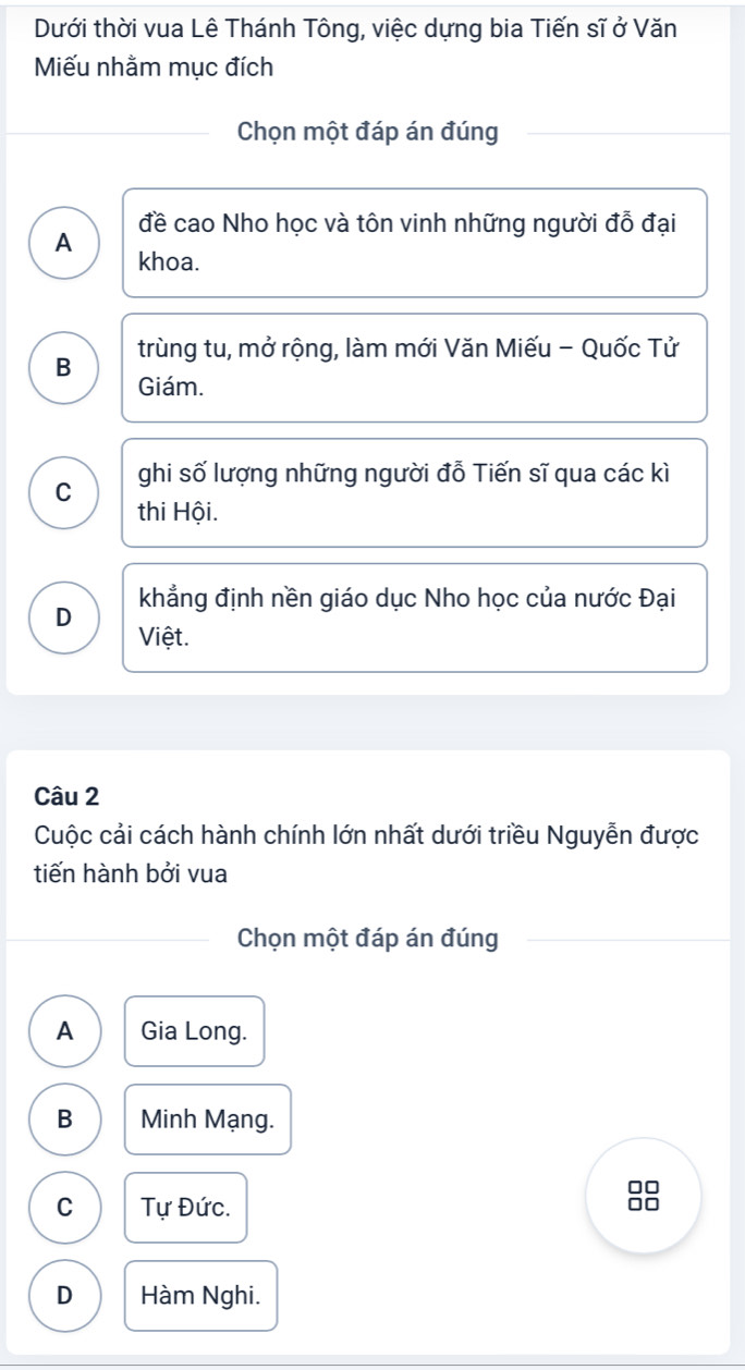 Dưới thời vua Lê Thánh Tông, việc dựng bia Tiến sĩ ở Văn
Miếu nhằm mục đích
Chọn một đáp án đúng
đề cao Nho học và tôn vinh những người đỗ đại
A
khoa.
B trùng tu, mở rộng, làm mới Văn Miếu - Quốc Tử
Giám.
C ghi số lượng những người đỗ Tiến sĩ qua các kì
thi Hội.
khẳng định nền giáo dục Nho học của nước Đại
D
Việt.
Câu 2
Cuộc cải cách hành chính lớn nhất dưới triều Nguyễn được
tiến hành bởi vua
Chọn một đáp án đúng
A Gia Long.
B Minh Mạng.
J□
C Tự Đức.
D Hàm Nghi.