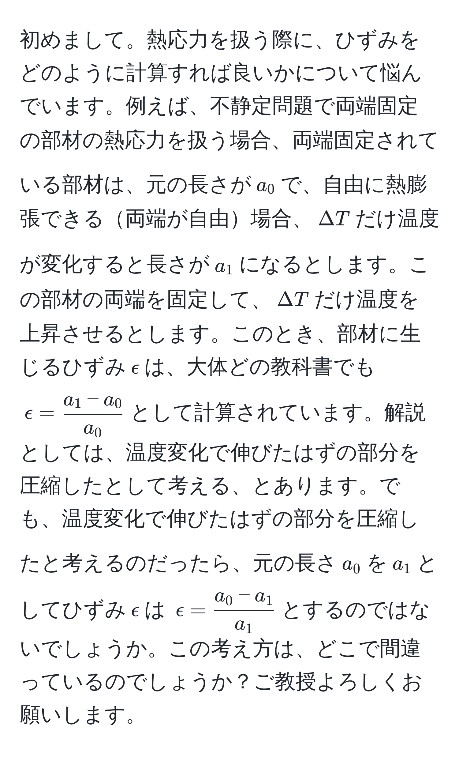 初めまして。熱応力を扱う際に、ひずみをどのように計算すれば良いかについて悩んでいます。例えば、不静定問題で両端固定の部材の熱応力を扱う場合、両端固定されている部材は、元の長さが$a_0$で、自由に熱膨張できる両端が自由場合、$Delta T$だけ温度が変化すると長さが$a_1$になるとします。この部材の両端を固定して、$Delta T$だけ温度を上昇させるとします。このとき、部材に生じるひずみ$epsilon$は、大体どの教科書でも$epsilon= (a_1-a_0)/a_0 $として計算されています。解説としては、温度変化で伸びたはずの部分を圧縮したとして考える、とあります。でも、温度変化で伸びたはずの部分を圧縮したと考えるのだったら、元の長さ$a_0$を$a_1$としてひずみ$epsilon$は $epsilon= (a_0-a_1)/a_1 $とするのではないでしょうか。この考え方は、どこで間違っているのでしょうか？ご教授よろしくお願いします。