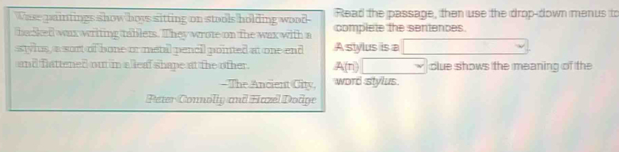 Wase paintings show hows sitting on stools holding wood Read the passage, then use the drop-down menus to 
basked wax writing tablets. They wrote on the wax with a complete the sentences. 
ssylus, a sort of bone or metal pencil pointed at one end A stylus is a (-3,4) x_v)^circ  
and flattened out in a leaf shape at the other. A(n)□ clue shows the meaning of the 
- The Ancient City, word stylus. 
Peter Connolly and Hazel Dodge