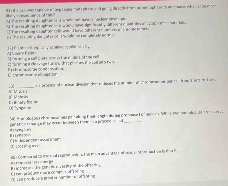 If a cell was capable of bypassing metaphase and going directly from prometaphase to anaphase, what is the most
likely consequence of this?
A) The resulting daughter cells would not have a nuclear envelope.
B) The resulting daughter cells would have significantly different quantities of cytoplasmic materials.
C) The resulting daughter cells would have different numbers of chromosomes.
D) The resulting daughter cells would be completely normal.
32) Plant cells typically achieve cytokinesis by:
A) binary fission.
B) forming a cell plate across the middle of the cell.
C) forming a cleavage furrow that pinches the cell into two.
D) chromosome condensation.
E) chromosome elongation.
33)_ is a process of nuclear division that reduces the number of chromosomes per cell from 2 sets to 1 set.
A) Mitosis
B) Meiosis
C) Binary fission
D) Syngamy
34) Homologous chromosomes pair along their length during prophase I of meiosis. While two homologues are paired,
genetic exchange may occur between them in a process called_ .
A) syngamy
B) synapsis
C) independent assortment
D) crossing over
35) Compared to asexual reproduction, the main advantage of sexual reproduction is that it
A) requires less energy
B) increases the genetic diversity of the offspring
C) can produce more complex offspring
D) can produce a greater number of offspring