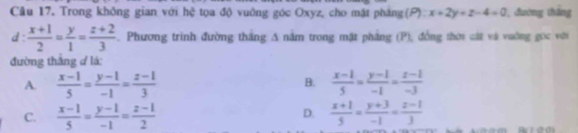 Trong không gian với hệ tọa độ vuởng góc Oxyz, cho mặt pháng(P) x+2y+z-4=0 , đường tháng
d:  (x+1)/2 = y/1 = (z+2)/3 . Phương trình đường thắng A nằm trong mặt phẳng (P), đồng thời cát và vường gọc với
đường thắng đ lá:
B.
A.  (x-1)/5 = (y-1)/-1 = (z-1)/3   (x-1)/5 = (y-1)/-1 = (z-1)/-3 
D.
C.  (x-1)/5 = (y-1)/-1 = (z-1)/2   (x+1)/5 = (y+3)/-1 = (z-1)/3 