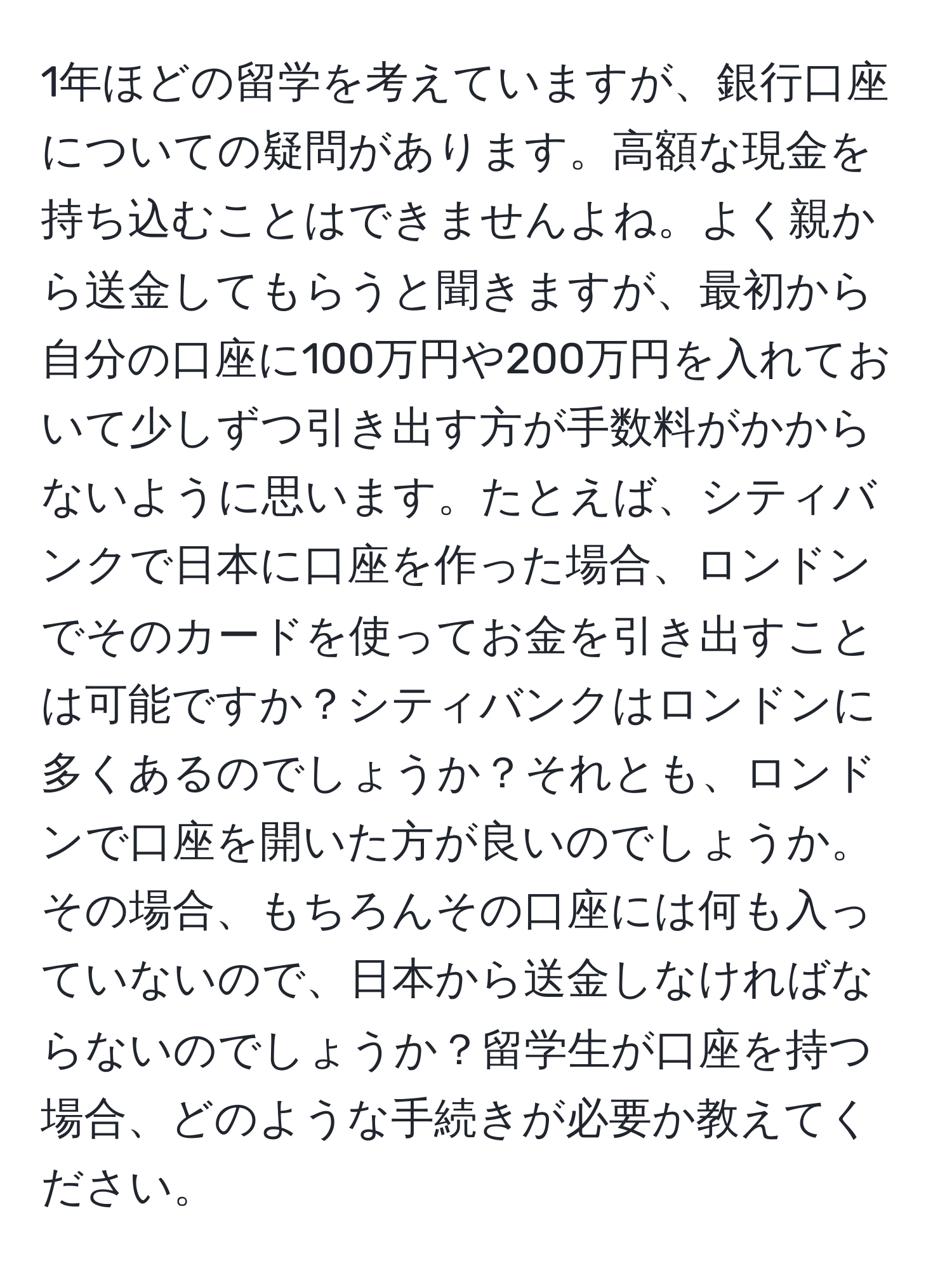 1年ほどの留学を考えていますが、銀行口座についての疑問があります。高額な現金を持ち込むことはできませんよね。よく親から送金してもらうと聞きますが、最初から自分の口座に100万円や200万円を入れておいて少しずつ引き出す方が手数料がかからないように思います。たとえば、シティバンクで日本に口座を作った場合、ロンドンでそのカードを使ってお金を引き出すことは可能ですか？シティバンクはロンドンに多くあるのでしょうか？それとも、ロンドンで口座を開いた方が良いのでしょうか。その場合、もちろんその口座には何も入っていないので、日本から送金しなければならないのでしょうか？留学生が口座を持つ場合、どのような手続きが必要か教えてください。