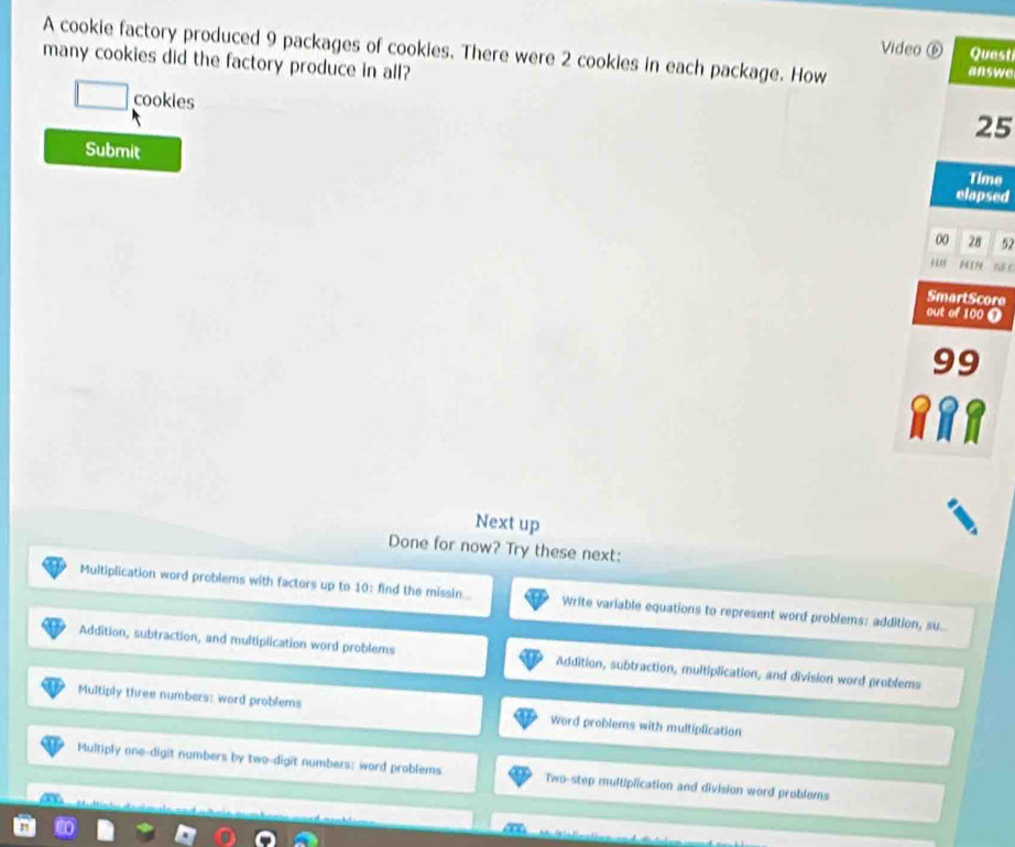 A cookie factory produced 9 packages of cookies. There were 2 cookies in each package. How answe
Video ⑥ Quast
many cookies did the factory produce in all?
□ cookies
25
Submit elapsed
Time
00 28 52
*' 1 E1
SmartScore
out of 100 ❶
99
Next up
Done for now? Try these next:
Multiplication word problems with factors up to 10 : find the missin... Write variable equations to represent word problems: addition, su
Addition, subtraction, and multiplication word problems Addition, subtraction, multiplication, and division word problems
Multiply three numbers: word problems Word problems with multiplication
Multiply one-digit numbers by two-digit numbers: ward problems Two-step multiplication and division word problems