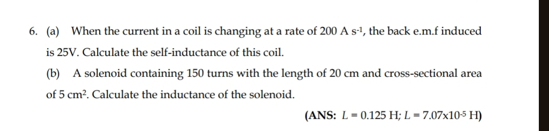 When the current in a coil is changing at a rate of 200As^(-1) , the back e.m.f induced 
is 25V. Calculate the self-inductance of this coil. 
(b) A solenoid containing 150 turns with the length of 20 cm and cross-sectional area 
of 5cm^2. Calculate the inductance of the solenoid. 
(ANS: L=0.125H; L=7.07* 10^(-5)H)